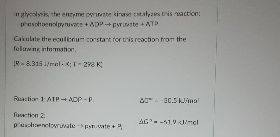 In glycolysis, the enzyme pyruvate kinase catalyzes this reaction:
phosphoenolpyruvate + ADP → pyruvate + ATP
Calculate the equilibrium constant for this reaction from the
following information.
(R 8.315 J/mol K; T = 298 K)
Reaction 1: ATP → ADP+ Pi
AG-30.5 kJ/mol
Reaction 2:
AGO-61.9 kJ/mol
phosphoenolpyruvate pyruvate + Pi