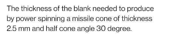 The thickness of the blank needed to produce
by power spinning a missile cone of thickness
2.5 mm and half cone angle 30 degree.
