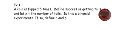 Ex.1
A coin is flipped 5 times. Define success as getting tails
and let x = the number of tails. Is this a binomial
experiment? If so, define n and p.
