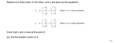 Relative to a fixed origin O. the lines h and a are given by the equations
where i is a scalar parmeter
where ina scal paeter
Given that h and k meet at the point X.
(a) find the position vector of X
