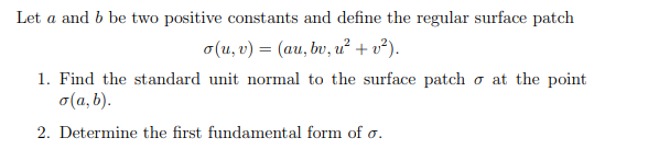 Let a and b be two positive constants and define the regular surface patch
o(u, v) = (au, bv, u² + v²).
1. Find the standard unit normal to the surface patch o at the point
o(a, b).
2. Determine the first fundamental form of o.
