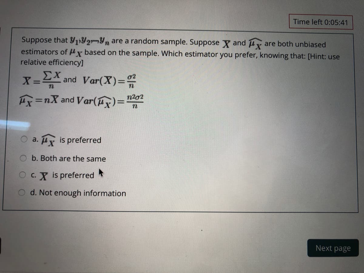 Time left 0:05:41
Suppose that Y1Y2-Yn are a random sample. Suppose Y and uy are both unbiased
estimators of Hx based on the sample. Which estimator you prefer, knowing that: [Hint: use
relative efficiency]
X=스 and Var(X)=%
n202
Hx =nX and Var(ux)=
O a. x is preferred
b. Both are the same
C. X is preferred
d. Not enough information
Next page
