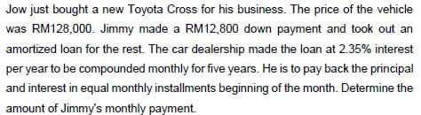 Jow just bought a new Toyota Cross for his business. The price of the vehicle
was RM128,000. Jimmy made a RM12,800 down payment and took out an
amortized loan for the rest. The car dealership made the loan at 2.35% interest
per year to be compounded monthly for five years. He is to pay back the principal
and interest in equal monthly installments beginning of the month. Determine the
amount of Jimmy's monthly payment.