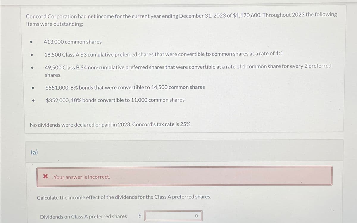 Concord Corporation had net income for the current year ending December 31, 2023 of $1,170,600. Throughout 2023 the following
items were outstanding:
●
●
●
413,000 common shares
18,500 Class A $3 cumulative preferred shares that were convertible to common shares at a rate of 1:1
49,500 Class B $4 non-cumulative preferred shares that were convertible at a rate of 1 common share for every 2 preferred
shares.
(a)
$551,000, 8% bonds that were convertible to 14,500 common shares
$352,000, 10% bonds convertible to 11,000 common shares
No dividends were declared or paid in 2023. Concord's tax rate is 25%.
X Your answer is incorrect.
Calculate the income effect of the dividends for the Class A preferred shares.
Dividends on Class A preferred shares $
0