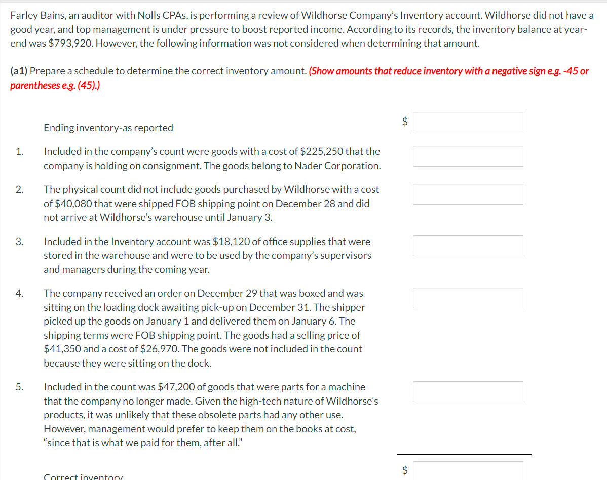 Farley Bains, an auditor with Nolls CPAs, is performing a review of Wildhorse Company's Inventory account. Wildhorse did not have a
good year, and top management is under pressure to boost reported income. According to its records, the inventory balance at year-
end was $793,920. However, the following information was not considered when determining that amount.
(a1) Prepare a schedule to determine the correct inventory amount. (Show amounts that reduce inventory with a negative sign e.g. -45 or
parentheses e.g. (45).)
Ending inventory-as reported
1.
Included in the company's count were goods with a cost of $225,250 that the
company is holding on consignment. The goods belong to Nader Corporation.
2.
3.
4.
5.
The physical count did not include goods purchased by Wildhorse with a cost
of $40,080 that were shipped FOB shipping point on December 28 and did
not arrive at Wildhorse's warehouse until January 3.
Included in the Inventory account was $18,120 of office supplies that were
stored in the warehouse and were to be used by the company's supervisors
and managers during the coming year.
The company received an order on December 29 that was boxed and was
sitting on the loading dock awaiting pick-up on December 31. The shipper
picked up the goods on January 1 and delivered them on January 6. The
shipping terms were FOB shipping point. The goods had a selling price of
$41,350 and a cost of $26,970. The goods were not included in the count
because they were sitting on the dock.
Included in the count was $47,200 of goods that were parts for a machine
that the company no longer made. Given the high-tech nature of Wildhorse's
products, it was unlikely that these obsolete parts had any other use.
However, management would prefer to keep them on the books at cost,
"since that is what we paid for them, after all."
Correct inventory
$
$