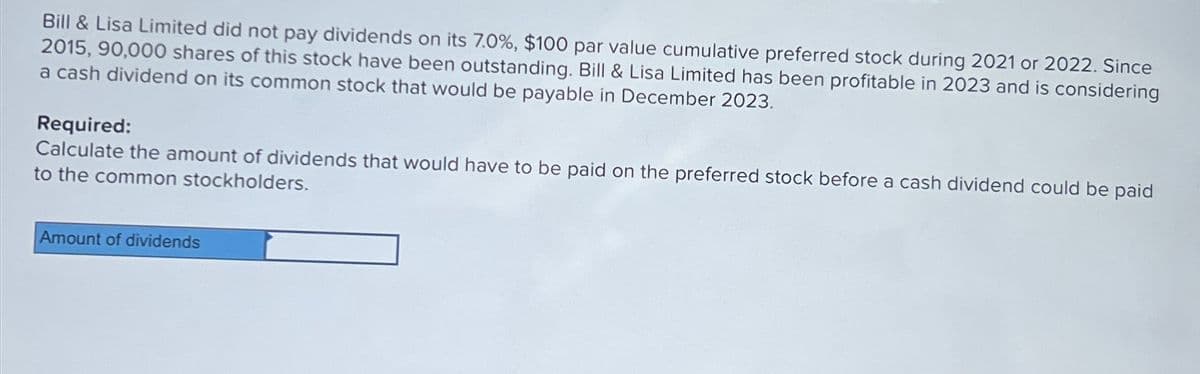 Bill & Lisa Limited did not pay dividends on its 7.0%, $100 par value cumulative preferred stock during 2021 or 2022. Since
2015, 90,000 shares of this stock have been outstanding. Bill & Lisa Limited has been profitable in 2023 and is considering
a cash dividend on its common stock that would be payable in December 2023.
Required:
Calculate the amount of dividends that would have to be paid on the preferred stock before a cash dividend could be paid
to the common stockholders.
Amount of dividends