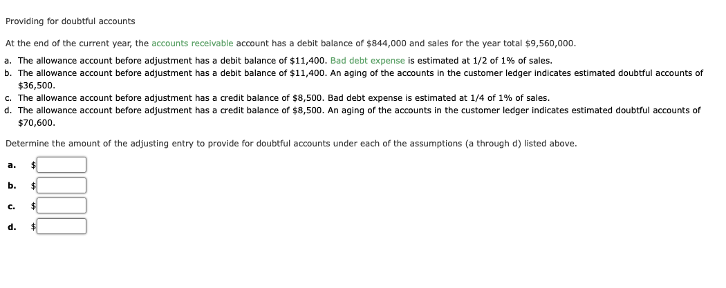 Providing for doubtful accounts
At the end of the current year, the accounts receivable account has a debit balance of $844,000 and sales for the year total $9,560,000.
a. The allowance account before adjustment has a debit balance of $11,400. Bad debt expense is estimated at 1/2 of 1% of sales.
b. The allowance account before adjustment has a debit balance of $11,400. An aging of the accounts in the customer ledger indicates estimated doubtful accounts of
$36,500.
c. The allowance account before adjustment has a credit balance of $8,500. Bad debt expense is estimated at 1/4 of 1% of sales.
d. The allowance account before adjustment has a credit balance of $8,500. An aging of the accounts in the customer ledger indicates estimated doubtful accounts of
$70,600.
Determine the amount of the adjusting entry to provide for doubtful accounts under each of the assumptions (a through d) listed above.
a.
b. $
DE
C. $
d. $