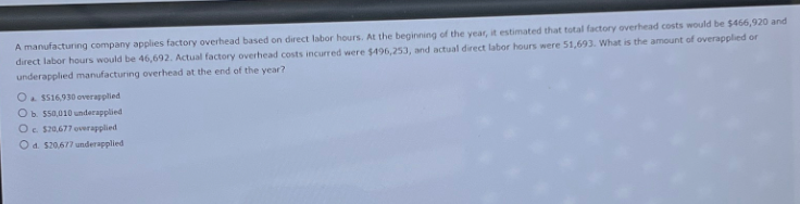 A manufacturing company applies factory overhead based on direct labor hours. At the beginning of the year, it estimated that total factory overhead costs would be $466,920 and
direct labor hours would be 46,692. Actual factory overhead costs incurred were $496,253, and actual direct labor hours were 51,693. What is the amount of overapplied or
underapplied manufacturing overhead at the end of the year?
O $516,930 overapplied
Ob. $50,010 underapplied
Oc. $20,677 overapplied
Od. $20,677 underapplied