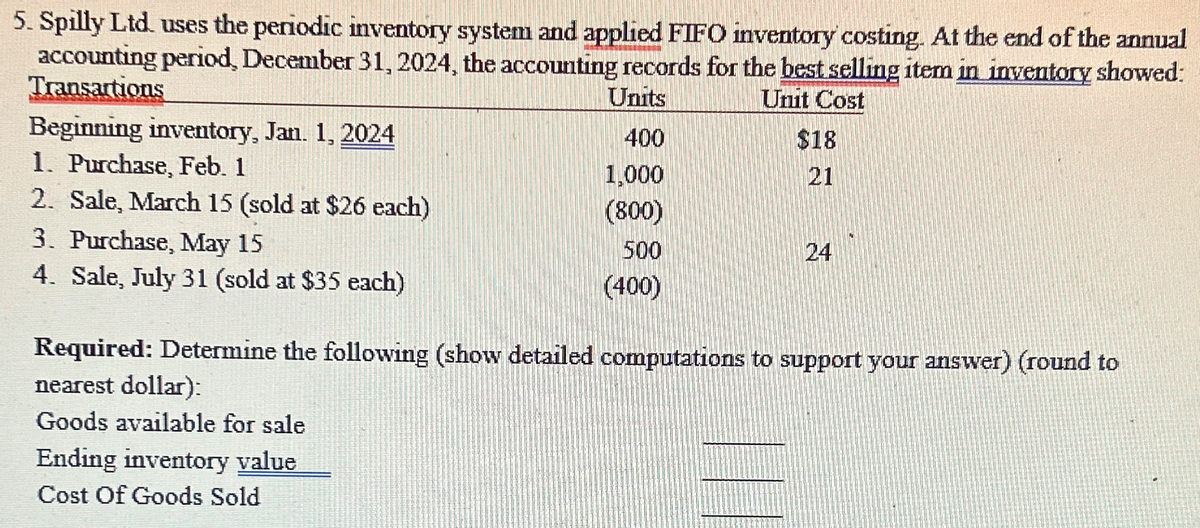 5. Spilly Ltd. uses the periodic inventory system and applied FIFO inventory costing. At the end of the annual
accounting period, December 31, 2024, the accounting records for the best selling item in inventory showed:
Transartions
Units
Beginning inventory, Jan. 1, 2024
400
1. Purchase, Feb. 1
1,000
2. Sale, March 15 (sold at $26 each)
(800)
3. Purchase, May 15
500
4. Sale, July 31 (sold at $35 each)
(400)
Unit Cost
$18
21
224
24
Required: Determine the following (show detailed computations to support your answer) (round to
nearest dollar):
Goods available for sale
Ending inventory value
Cost Of Goods Sold