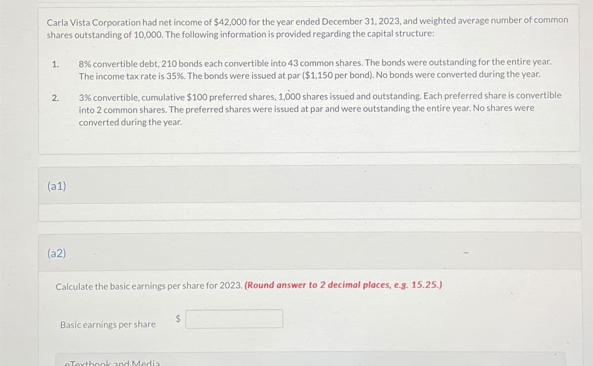 Carla Vista Corporation had net income of $42,000 for the year ended December 31, 2023, and weighted average number of common
shares outstanding of 10,000. The following information is provided regarding the capital structure:
1.
2.
(a1)
(a2)
8% convertible debt, 210 bonds each convertible into 43 common shares. The bonds were outstanding for the entire year.
The income tax rate is 35%. The bonds were issued at par ($1,150 per bond). No bonds were converted during the year.
3% convertible, cumulative $100 preferred shares, 1,000 shares issued and outstanding. Each preferred share is convertible
into 2 common shares. The preferred shares were issued at par and were outstanding the entire year. No shares were
converted during the year.
Calculate the basic earnings per share for 2023. (Round answer to 2 decimal places, e.g. 15.25.)
Basic earnings per share
eTextbook and Media