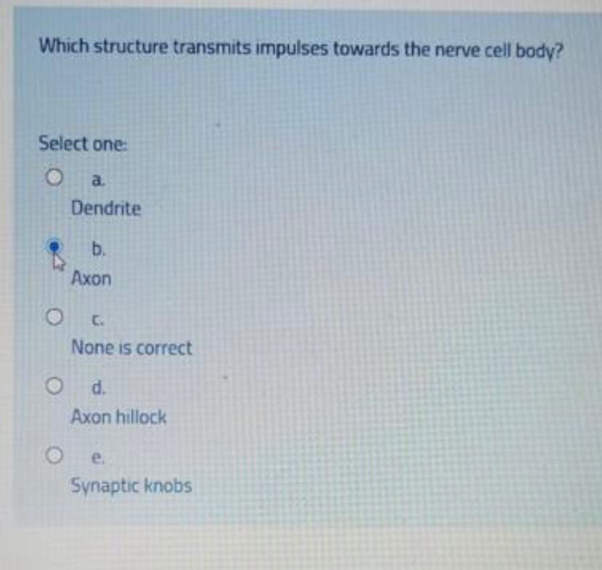 Which structure transmits impulses towards the nerve cell body?
Select one:
O
a.
Dendrite
b.
Axon
None is correct
O d.
Axon hillock
e.
Synaptic knobs