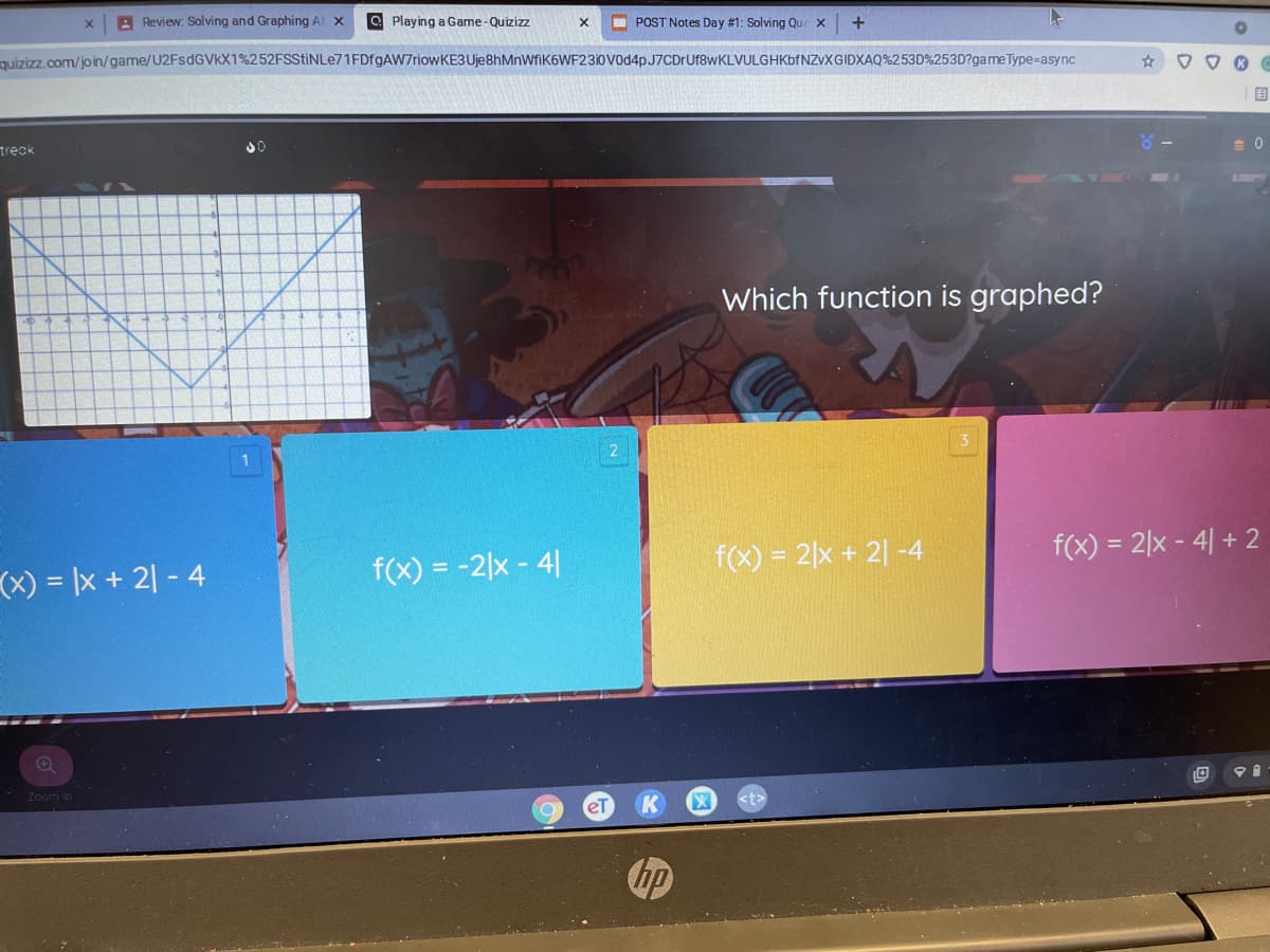 A Review: Solving and Graphing At x
O Playing a Game-Quizizz
I POST Notes Day #1: Solving Que X
quizizz.com/join/game/U2FsdGVkX1%252FSStiNLe71FDfgAW7riowKE3 Uje8hMnWfiK6WF23i0V0d4pJ7CDrUf8wKLVULGHKbfNZvXGIDXAQ%253D%253D?game Type=async
国
treck
Which function is graphed?
(x) = |x + 2| - 4
f(x) = -2|x - 4|
f(x) = 2|x + 2| -4
f(x) = 2|x - 4| + 2
Zoom in
eT
hp
