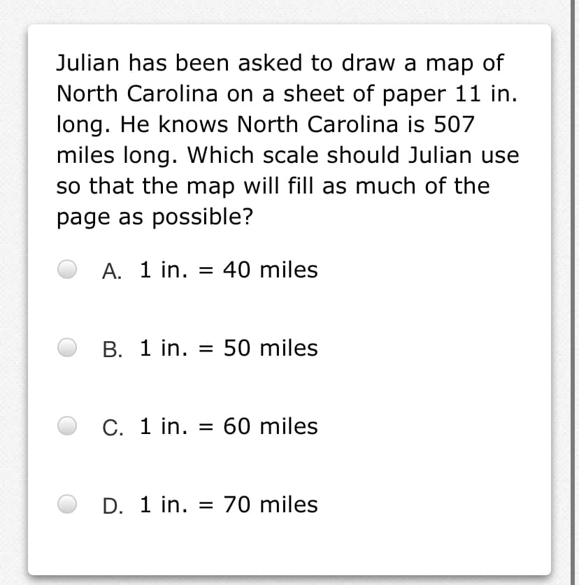 Julian has been asked to draw a map of
North Carolina on a sheet of paper 11 in.
long. He knows North Carolina is 507
miles long. Which scale should Julian use
so that the map will fill as much of the
page as possible?
A. 1 in. = 40 miles
В. 1 in.
50 miles
%3D
С. 1 in.
60 miles
%D
D. 1 in. = 70 miles
