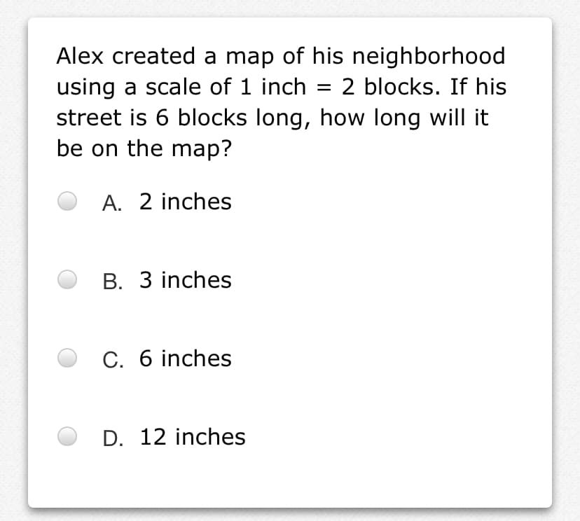 Alex created a map of his neighborhood
using a scale of 1 inch
street is 6 blocks long, how long will it
be on the map?
2 blocks. If his
A. 2 inches
B. 3 inches
C. 6 inches
D. 12 inches
