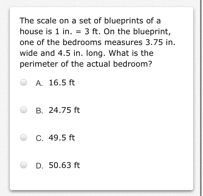 The scale on a set of blueprints of a
house is 1 in. = 3 ft. On the blueprint,
one of the bedrooms measures 3.75 in.
wide and 4.5 in. long. What is the
perimeter of the actual bedroom?
A. 16.5 ft
B. 24.75 ft
C. 49.5 ft
D. 50.63 ft
