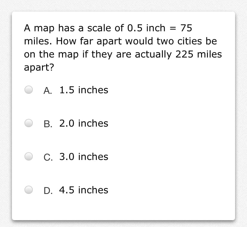 A map has a scale of 0.5 inch
miles. How far apart would two cities be
75
%3D
on the map if they are actually 225 miles
аpart?
A. 1.5 inches
B. 2.0 inches
C. 3.0 inches
D. 4.5 inches
