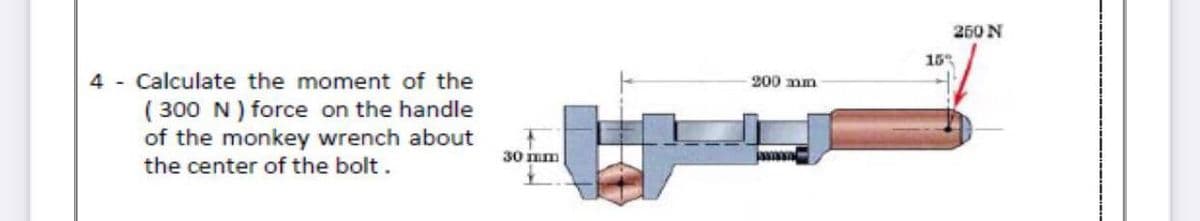 250 N
15
4 - Calculate the moment of the
( 300 N ) force on the handle
of the monkey wrench about
the center of the bolt.
200 mm
30 mm
