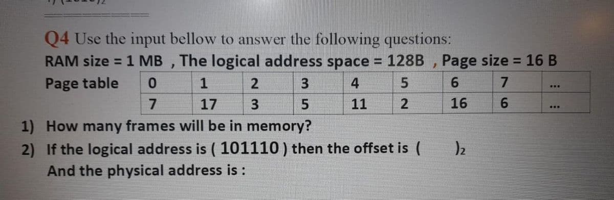 Q4 Use the input bellow to answer the following questions:
RAM size = 1 MB , The logical address space 128B , Page size = 16 B
%3D
%3D
%3D
Page table
1
3
4
7
17
11
16
...
1) How many frames will be in memory?
2) If the logical address is ( 101110 ) then the offset is (
And the physical address is :
