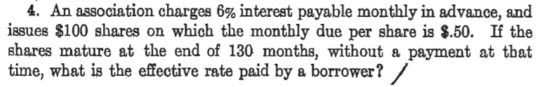 4. An association charges 6% interest payable monthly in advance, and
issues $100 shares on which the monthly due per share is $.50. If the
shares mature at the end of 130 months, without a payment at that
time, what is the effective rate paid by a borrower?
