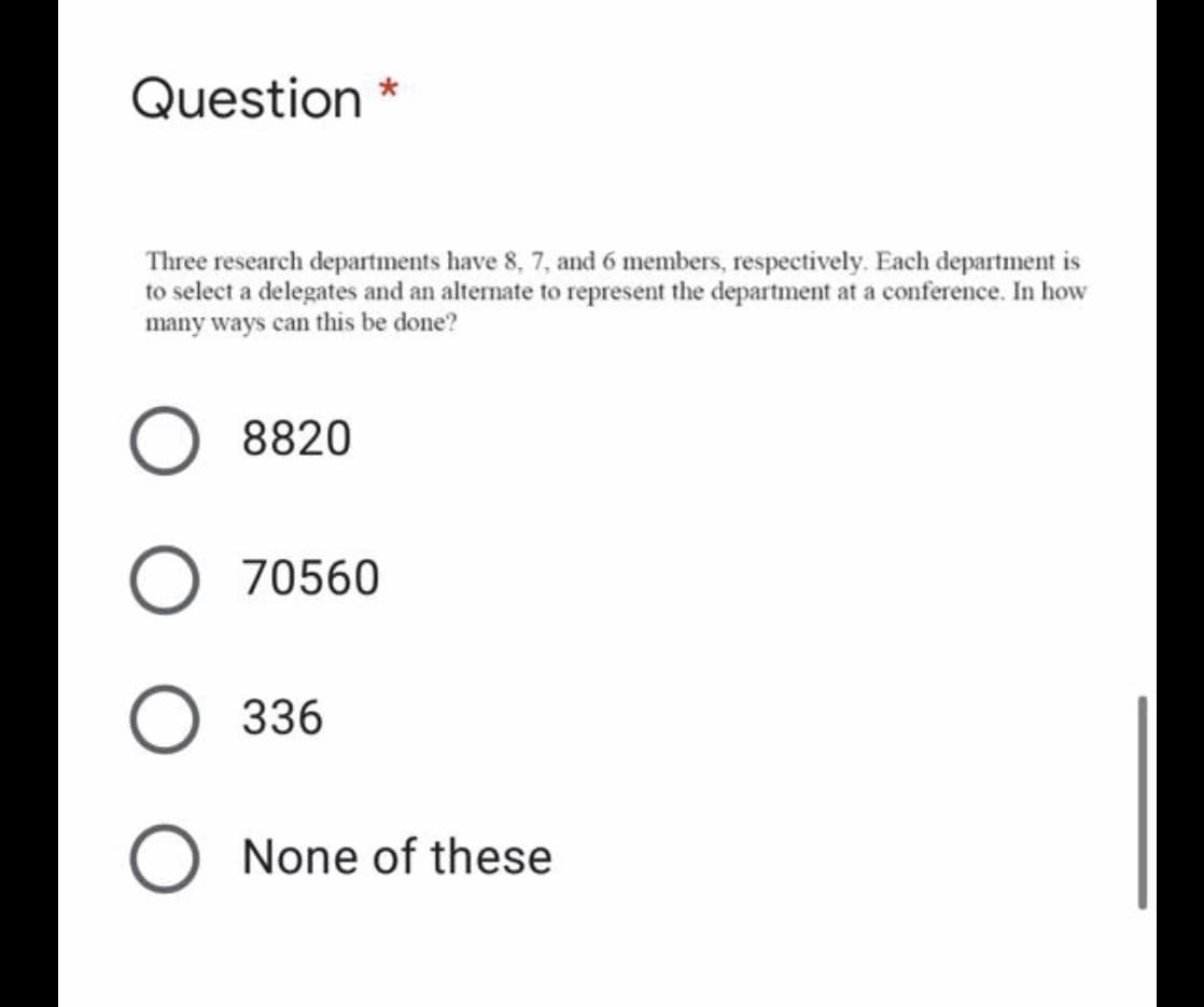 Question *
Three research departments have 8, 7, and 6 members, respectively. Each department is
to select a delegates and an altemate to represent the department at a conference. In how
many ways can this be done?
8820
70560
336
None of these
