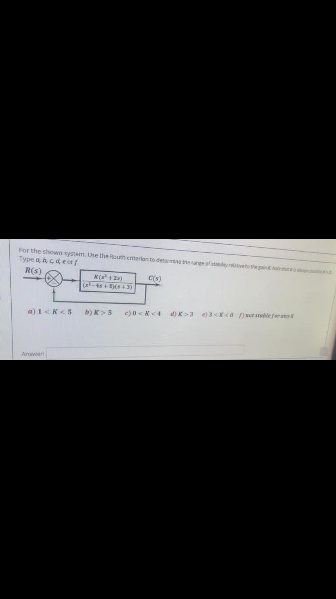 For the shown system, Use the Routh criterion to determine the range of stability relative to the gain K Note that Kis always positive >0
Type a, b, c, d, e orf
R(s)
K(s + 2s)
C(s)
(s²-4s + 8)(s +3)
a) 1<K < 5
b) K > 5
c) 0 <K <4
d) K >3
e) 3 < K < 8 [) not stable for any K
Answer:
