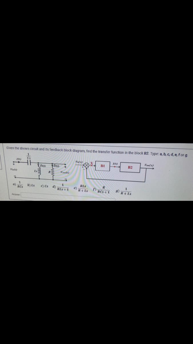 Given the shown circuit and its feedback block diagram, find the transfer function in the block B2. Type: a, b, c, d, e, f or g.
Veu(s)
Vi(s)
1(s)
BI
B2
2()
Vafs)
Is
Veu(s)
RLS
C) Cs d)
g) R+ LS
a) RCS
b) Ls
RLS + 1
e) R+ Ls
D RCs + 1
Answen
