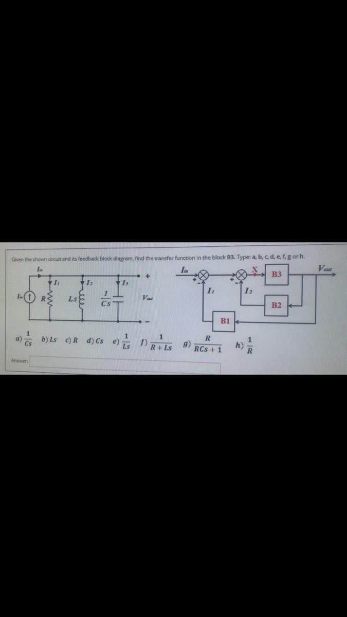 Given the shown circuit and its feedback block diagram, find the transfer function in the block B3. Type: a, b, c, d, e, f, g or h.
Iin
Vout
B3
I:
In(t
R
Ls
Vet
Cs
B2
B1
a) b) Ls c)R d) Cs e) RILS
R
g)
RCs + 1
h)
Answer
