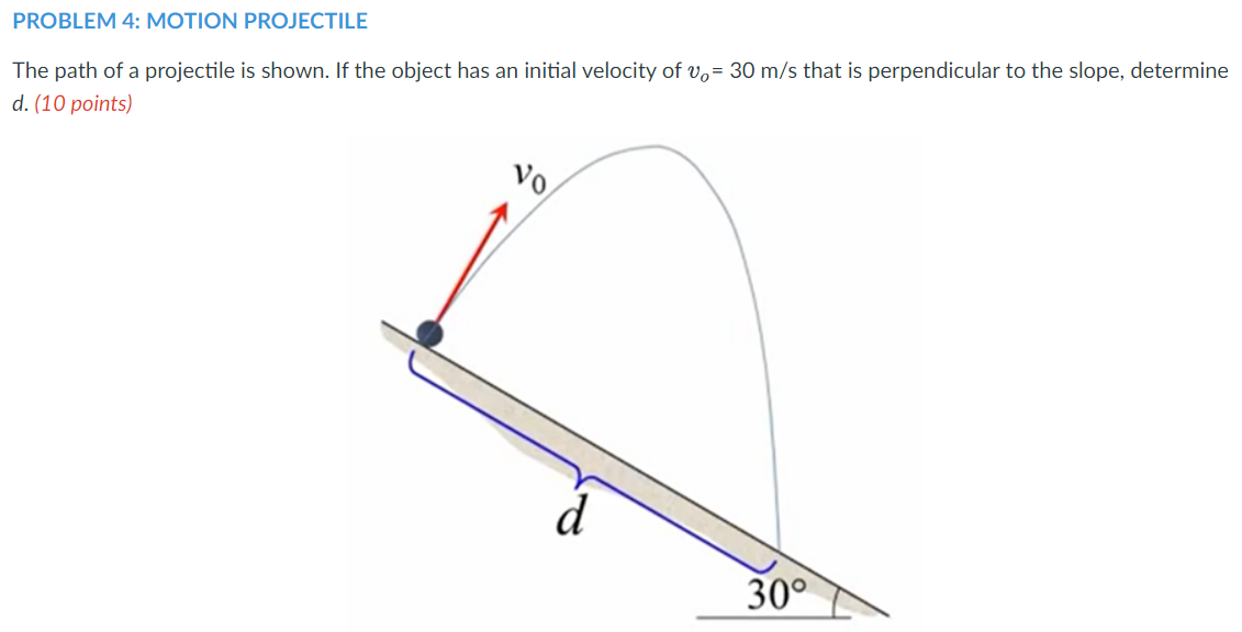 PROBLEM 4: MOTION PROJECTILE
The path of a projectile is shown. If the object has an initial velocity of vo= 30 m/s that is perpendicular to the slope, determine
d. (10 points)
Vo
d
30°
