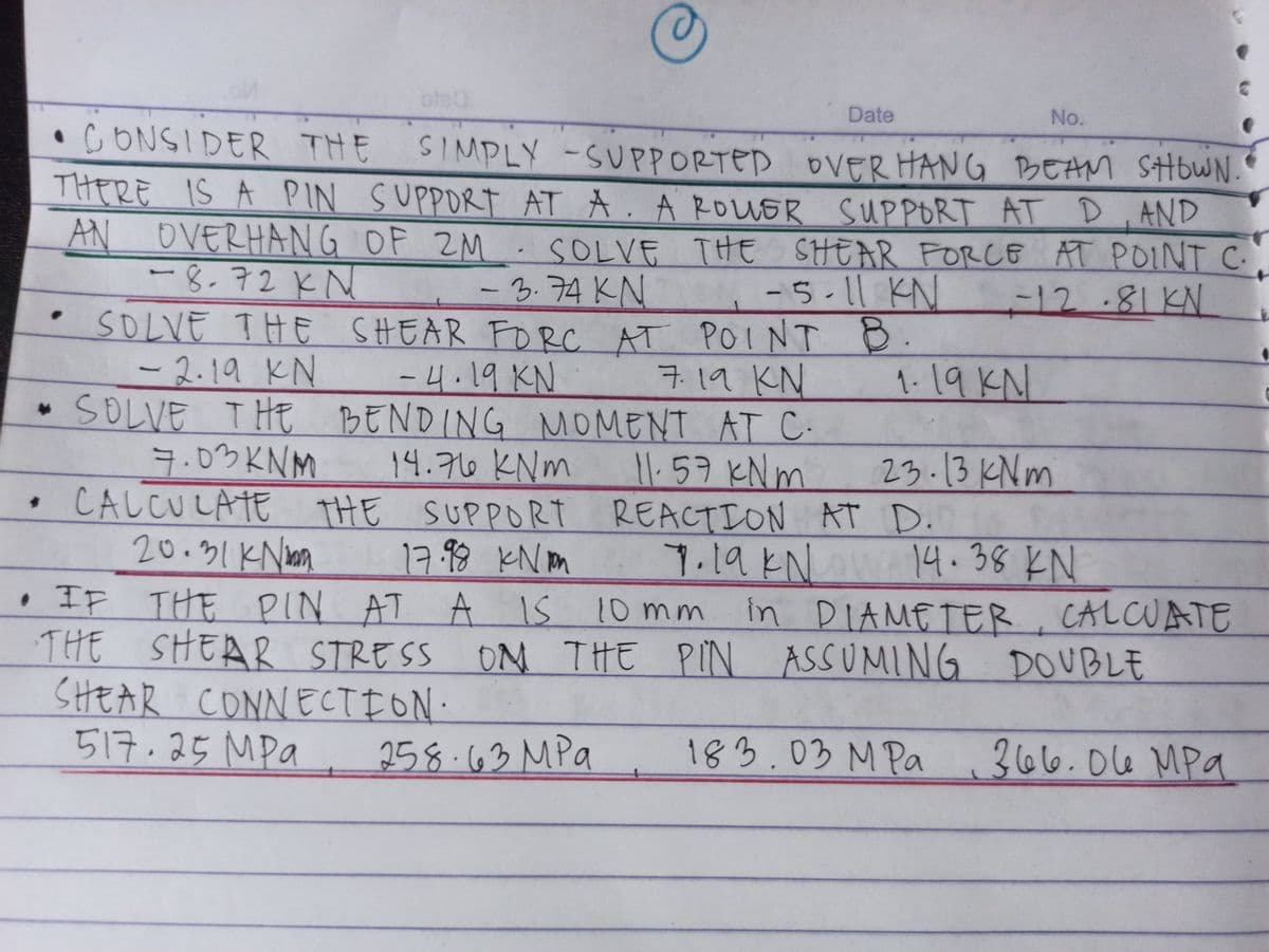 Date
No.
•CONSIDER THE
SIMPLY -SUPPORTED OVER HANG BEAM SHOWN.
SUPPORT ATA.A ROUER SUPPORT AT D , AND
AN OVERHANG OF ZM.SOLVE THE SHEAR FORCE AT POINT C
-12.81KN
THERE IS A PIN
-8.72KN
-5-11 KN
-3.74KN
SOLVE THE SHEAR FORC AT POINT B.
-4.19 KN
BENDING NMOMENT
14.76 KNm
CALCULATE THE SUPPORT REACTION AT D.
17.98 KNm
|
1-19 KN
-2.19 KN
SOLVE THE
7.03 KNM
子11 KN
AT C.
11. 57 KN m
23.13 KNm
20.31 K Non
14.38 KN
7.19KN
in DIAMETER, CALCUATE
• IF THE PIN AT A IS 10 mm
THE SHEAR STRESS ON THE PIN ASSUMING DOUBLE
SHEAR CONNECTION.
517.25 MPa
258.63 MPa
183.03 M Pa
366.014 MPa
