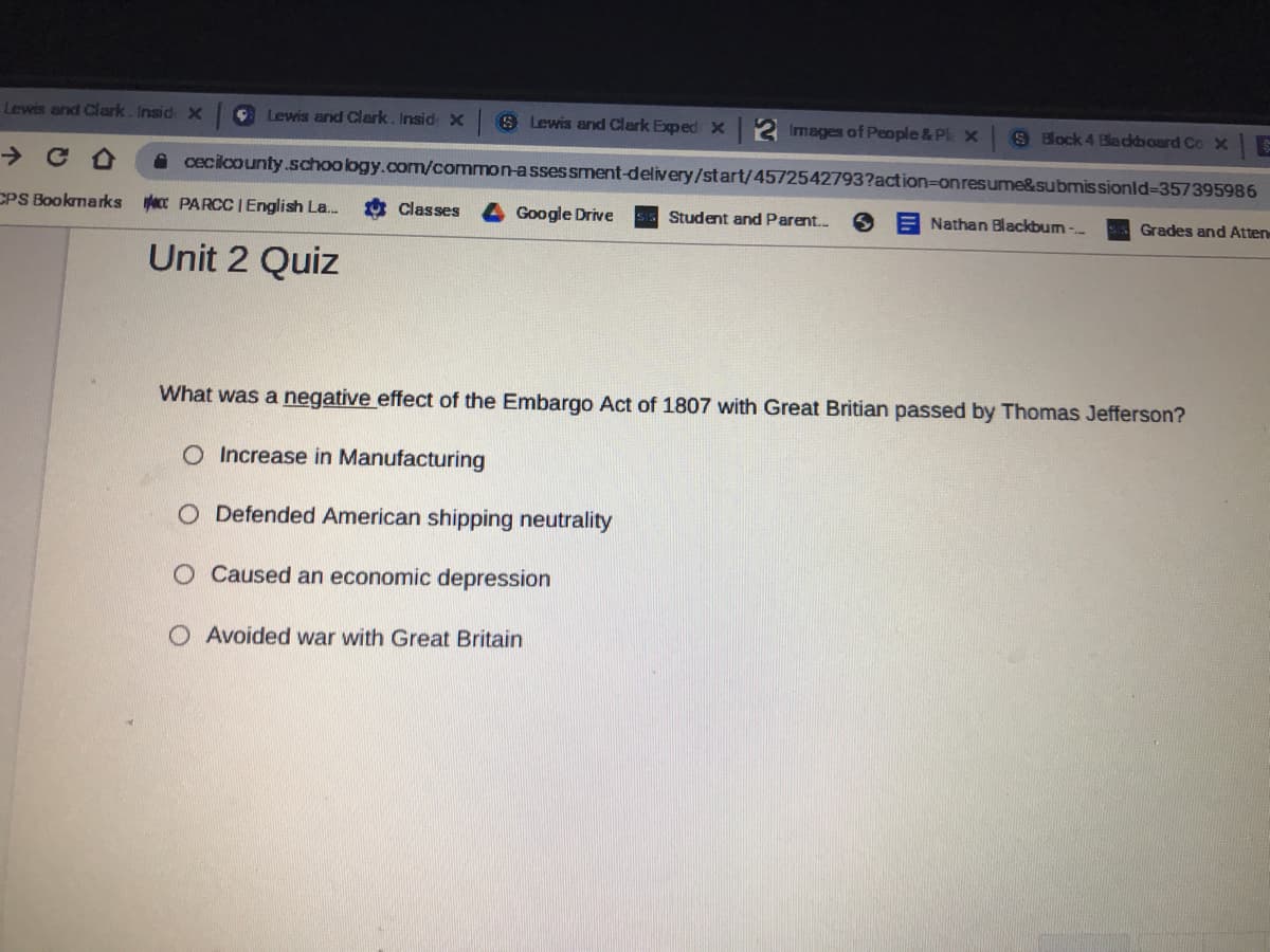 Lewis and Clark. Insid X
CLewis and Clark. Insid X
8 Lewis and Clark Exped X 2 Images of People &Pl x
S Bock 4 Bladkboard Co X
A cecilcounty.schoology.com/common-assessment-delivery/start/4572542793?action=Donresume&submis sionld-D357395986
CPS Bookmarks ecc PARCC | English La.
Classes
Google Drive
Student and Parent.
E Nathan Blackbum -
Grades and Atten
Unit 2 Quiz
What was a negative effect of the Embargo Act of 1807 with Great Britian passed by Thomas Jefferson?
O Increase in Manufacturing
O Defended American shipping neutrality
O Caused an economic depression
O Avoided war with Great Britain
