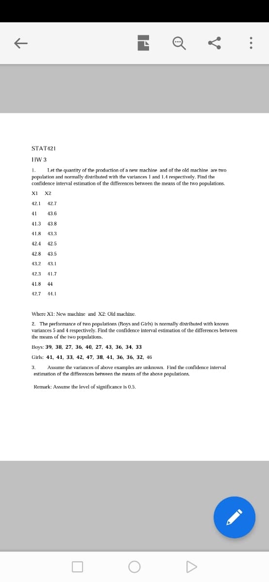 STAT421
TIW 3
Let the quantity of the production of a new machine and of the old machine are two
population and normally distributed with the variances 1 and 1.4 respectively. Find the
confidence interval estimation of the differences between the means of the two populations.
1.
XI
X2
42.1 42.7
41
43.6
41.3
43.8
41.8
43.3
42.4 42.5
42.8
43.5
43.2
43.1
42.3
41.7
41.8
44
12.7
14.1
Where X1: New machine and X2: Old machine.
2. The performance of two populations (Boys and Girls)
variances 5 and 4 respectively. Find the confidence interval estimation of the differences between
the means of the two populations.
normally distributed with known
Boys: 39, 38, 27, 36, 40, 27, 43, 36, 34, 33
Girls: 41, 41, 33, 42, 47, 38, 41, 36, 36, 32, 46
3.
Assume the variances of above examples are unknown. Find the confidence interval
estimation of the differences between the means of the above populations.
Remark: Assume the level of significance is 0.5.
...
