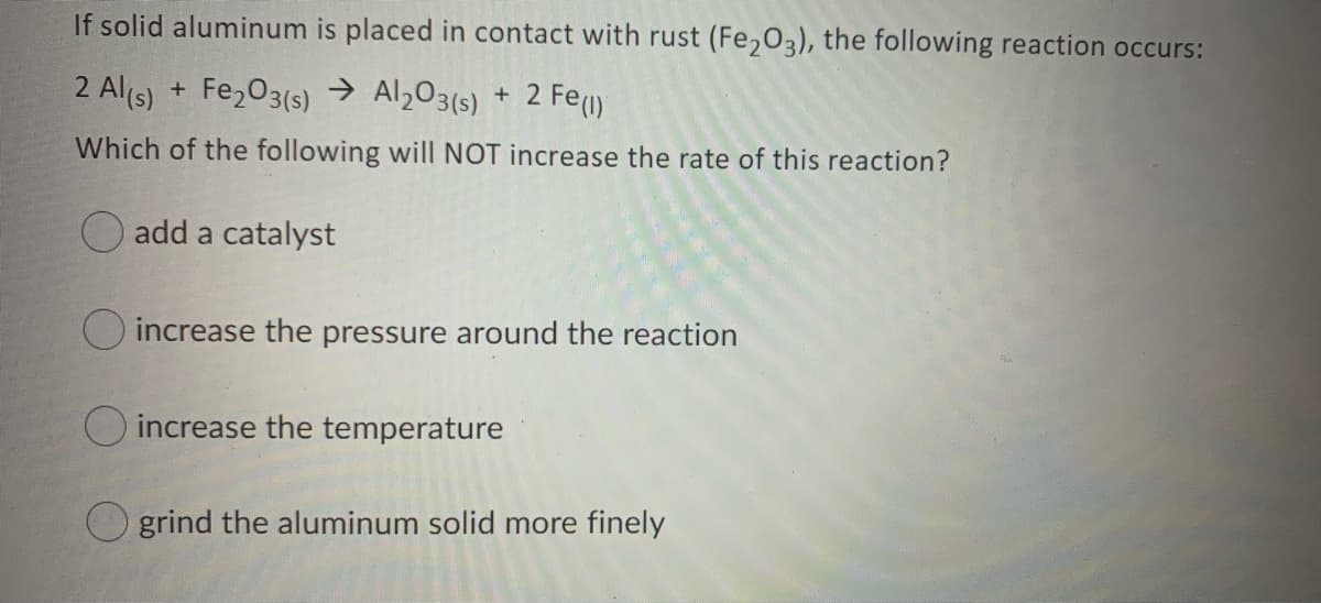 If solid aluminum is placed in contact with rust (Fe,03), the following reaction occurs:
2 Al(s) + Fe,03(s) → Al203(s) + 2 Fe()
Which of the following will NOT increase the rate of this reaction?
O add a catalyst
O increase the pressure around the reaction
O increase the temperature
grind the aluminum solid more finely
