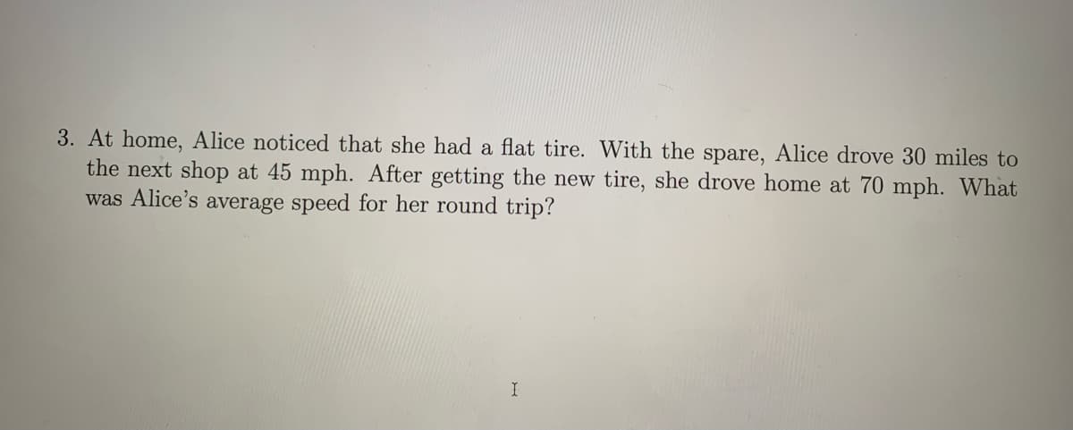 3. At home, Alice noticed that she had a flat tire. With the spare, Alice drove 30 miles to
the next shop at 45 mph. After getting the new tire, she drove home at 70 mph. What
was Alice's average speed for her round trip?
