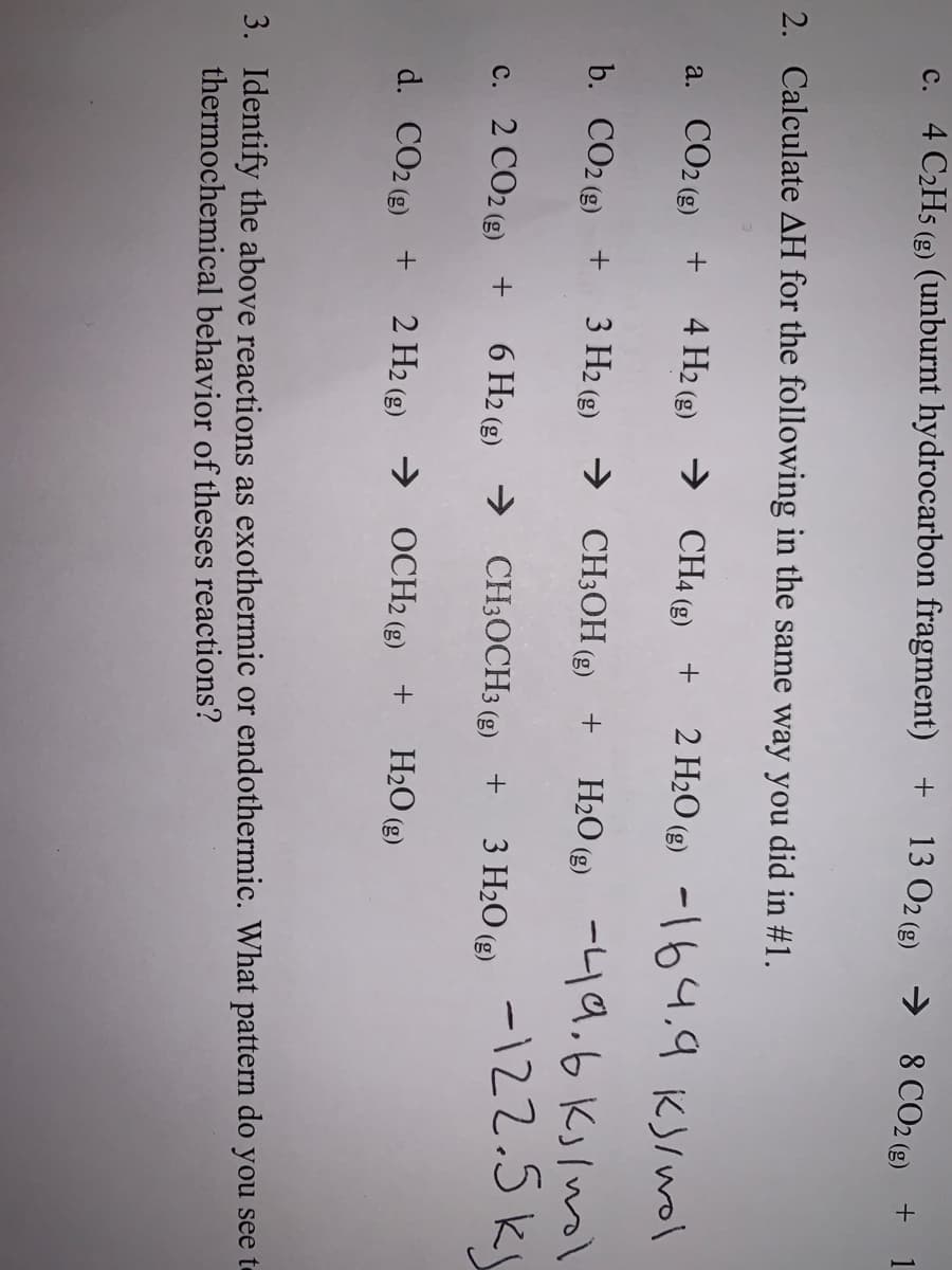 c. 4 C2H5 (g) (unburnt hydrocarbon fragment) +
13 O2 (g) → 8 CO2 (g) +
2. Calculate AH for the following in the same way you did in #1.
a. CO2 (g) +
4 H2 (g) → CH4 (g) +
2 H20 (2) -164.9 KS/wol
b. CO2 (2) +
3 Н2 (9) СH3ОН (9)
H2O (2) -L19,6 Kjlnol
-122.5 k
c. 2 CO2 (e) + 6 H2 (g) → CH3OCH3 (g)
+
3 H2O (g)
d. CO2 (e) +
2 H2 (g) → OCH2 (g) +
H2O (g)
3. Identify the above reactions as exothermic or endothermic. What pattern do you see te
thermochemical behavior of theses reactions?
