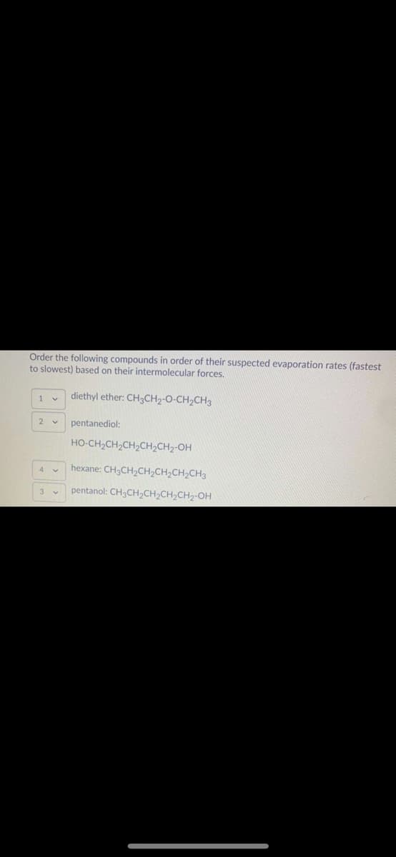 Order the following compounds in order of their suspected evaporation rates (fastest
to slowest) based on their intermolecular forces.
diethyl ether: CHCH2-O-CH2CH3
1
2 v
pentanediol:
HO-CH,CH,CH2CH2CH2-OH
hexane: CH3CH2CH2CH,CH,CH3
pentanol: CH3CH2CH2CH2CH2-OH
