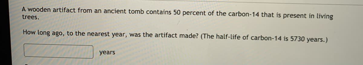 A wooden artifact from an ancient tomb contains 50 percent of the carbon-14 that is present in living
trees.
How long ago, to the nearest year, was the artifact made? (The half-life of carbon-14 is 5730 years.)
years
