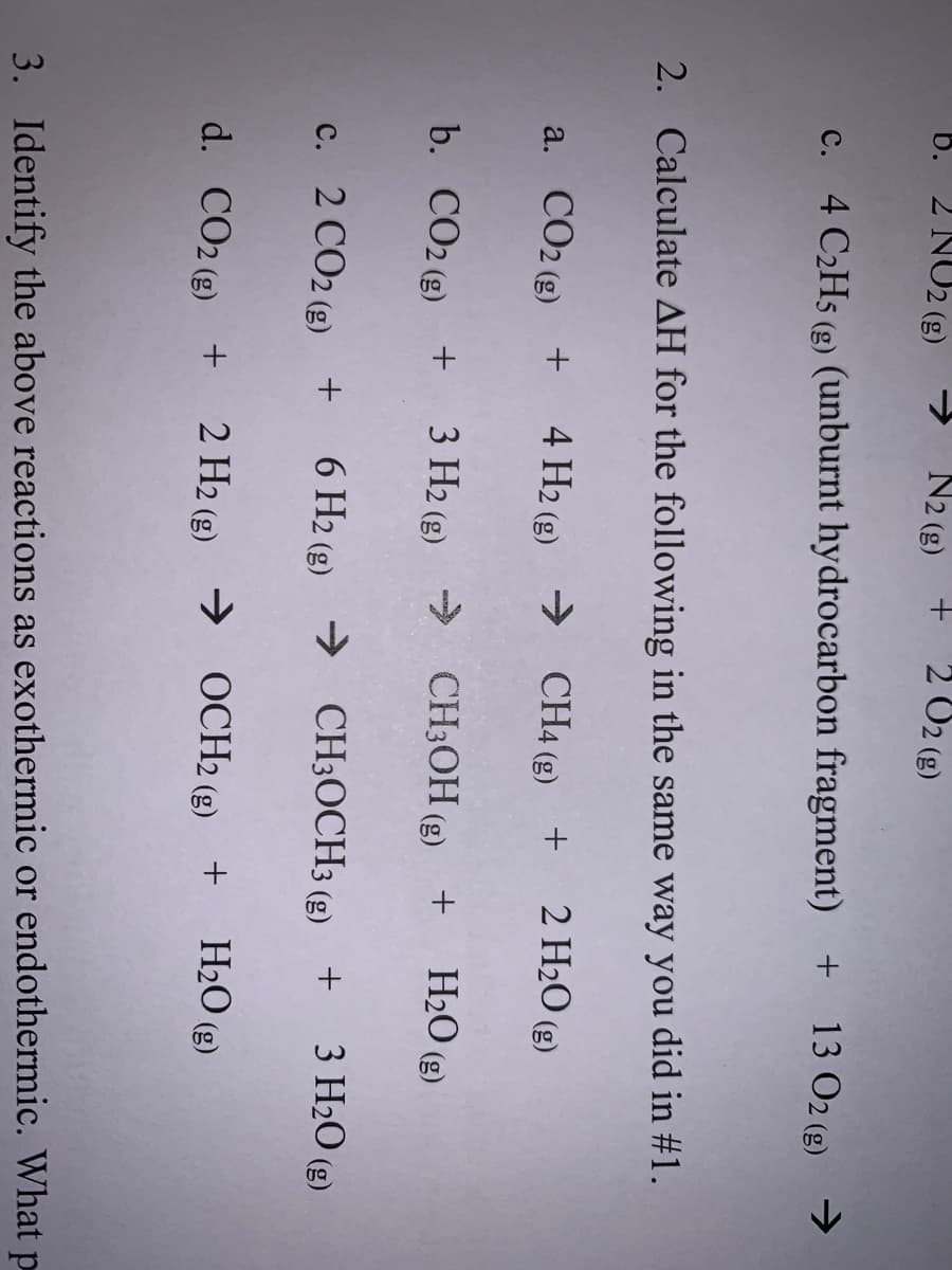 6. 2 NO2 (g)
→ N2 (g)
2 O2 (g)
c. 4 C2H5 (g) (unburnt hydrocarbon fragment) + 13 O2 (g) →
2. Calculate AH for the following in the same way you did in #1.
a. CO2 (g) + 4 H2 (g) → CH4 (g) + 2H2O (g)
b. CO2 (g) +
3 H2 (2) → CH3OH (g) +
+ H2O (g)
c. 2 CO2 (g) +
6 H2 (g) → CH3OCH3 (g) + 3 H2O (g)
d. CO2 ()
2 H2 (g) → OCH2 (g) +
+ H2O (g)
3. Identify the above reactions as exothermic or endothermic. What p
