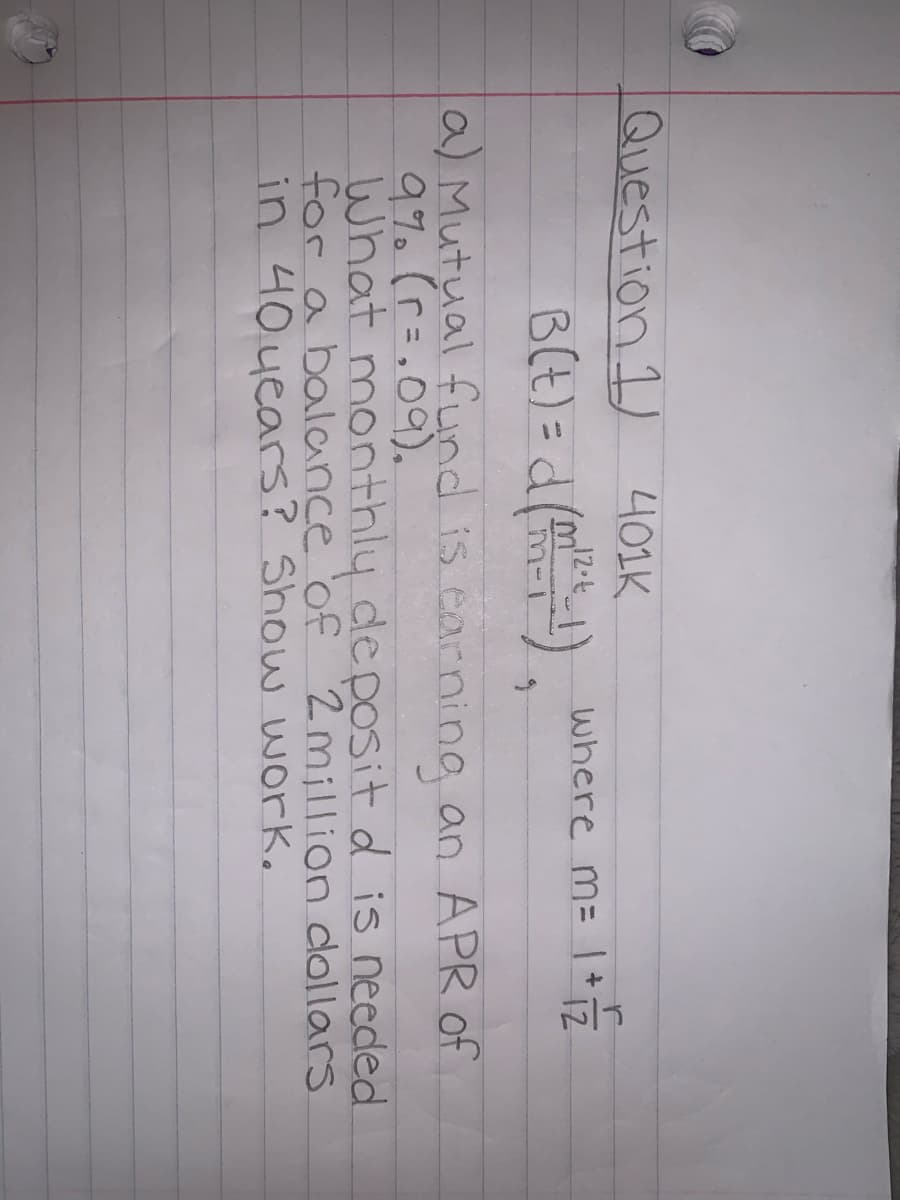 Question 1)
니01K
12.t
where m=1+7
B(t) =d()
12
m-l
a) Mutual fund is carning an APR of
What monthly deposit d is needed
for a balnce 'of 2million dollars
in 40years? Show work.
