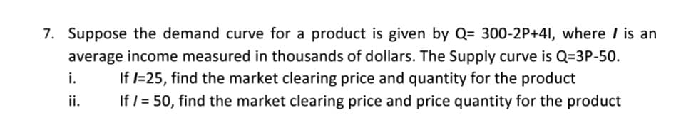 7. Suppose the demand curve for a product is given by Q= 300-2P+41, where I is an
average income measured in thousands of dollars. The Supply curve is Q=3P-50.
If l=25, find the market clearing price and quantity for the product
If = 50, find the market clearing price and price quantity for the product
i.
ii.
