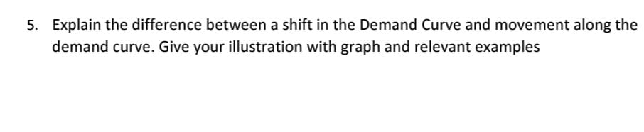 5. Explain the difference between a shift in the Demand Curve and movement along the
demand curve. Give your illustration with graph and relevant examples
