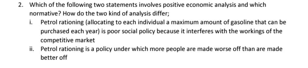 2. Which of the following two statements involves positive economic analysis and which
normative? How do the two kind of analysis differ;
Petrol rationing (allocating to each individual a maximum amount of gasoline that can be
purchased each year) is poor social policy because it interferes with the workings of the
i.
competitive market
ii. Petrol rationing is a policy under which more people are made worse off than are made
better off
