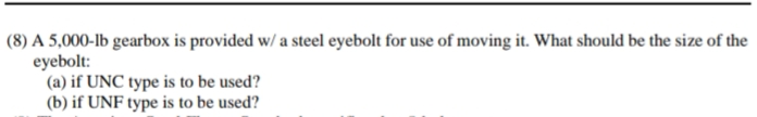 (8) A 5,000-lb gearbox is provided w/ a steel eyebolt for use of moving it. What should be the size of the
eyebolt:
(a) if UNC type is to be used?
(b) if UNF type is to be used?