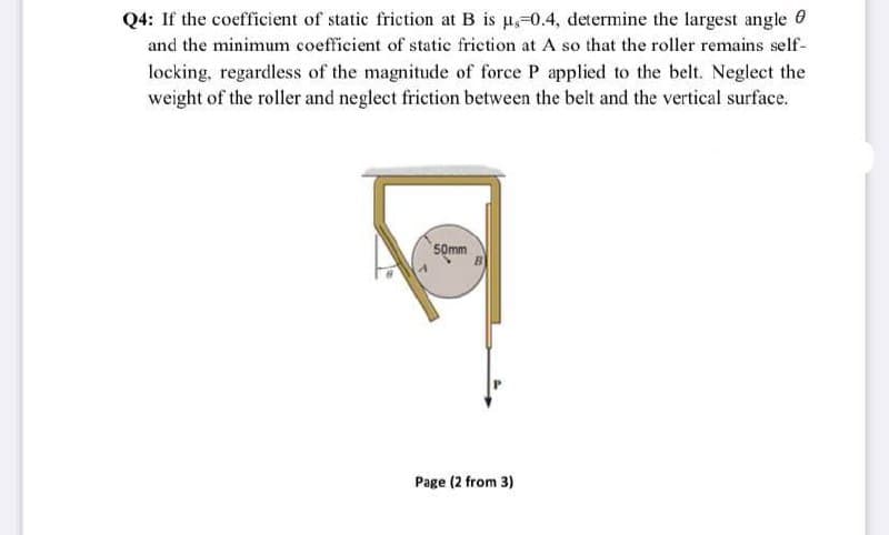 Q4: If the coefficient of static friction at B is u,-0.4, determine the largest angle 0
and the minimum coefficient of static friction at A so that the roller remains self-
locking, regardless of the magnitude of force P applied to the belt. Neglect the
weight of the roller and neglect friction between the belt and the vertical surface.
50mm
Page (2 from 3)
