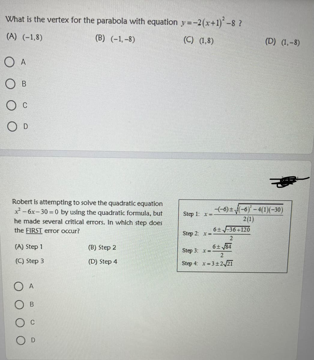 What is the vertex for the parabola with equation y=-2(x+1)-8 ?
(A) (-1,8)
(B) (-1,-8)
(C) (1,8)
(D) (1,-8)
O A
O D
Robert is attempting to solve the quadratic equation
x- 6x-30 = 0 by using the quadratic formula, but
(-)-(-6)-4(1)(-30)
2(1)
Step 1: x=.
he made several critical errors. In which step does
the FIRST error occur?
6 36+120
Step 2: x=
(A) Step 1
(B) Step 2
6± 84
Step 3: x=
2
(C) Step 3
(D) Step 4
Step 4 x= 3±2 21
A
В
