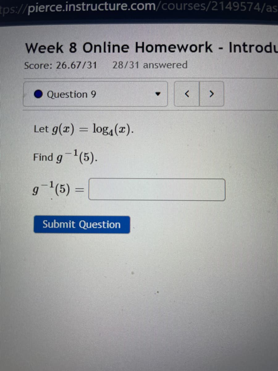 tps://pierce.instructure.com/courses/2149574/as:
Week 8 Online Homework Introdu
Score: 26.67/31
28/31 answered
Question 9
>
Let g(x) = log4(x).
Find g-(5).
g='(5)
Submit Question
