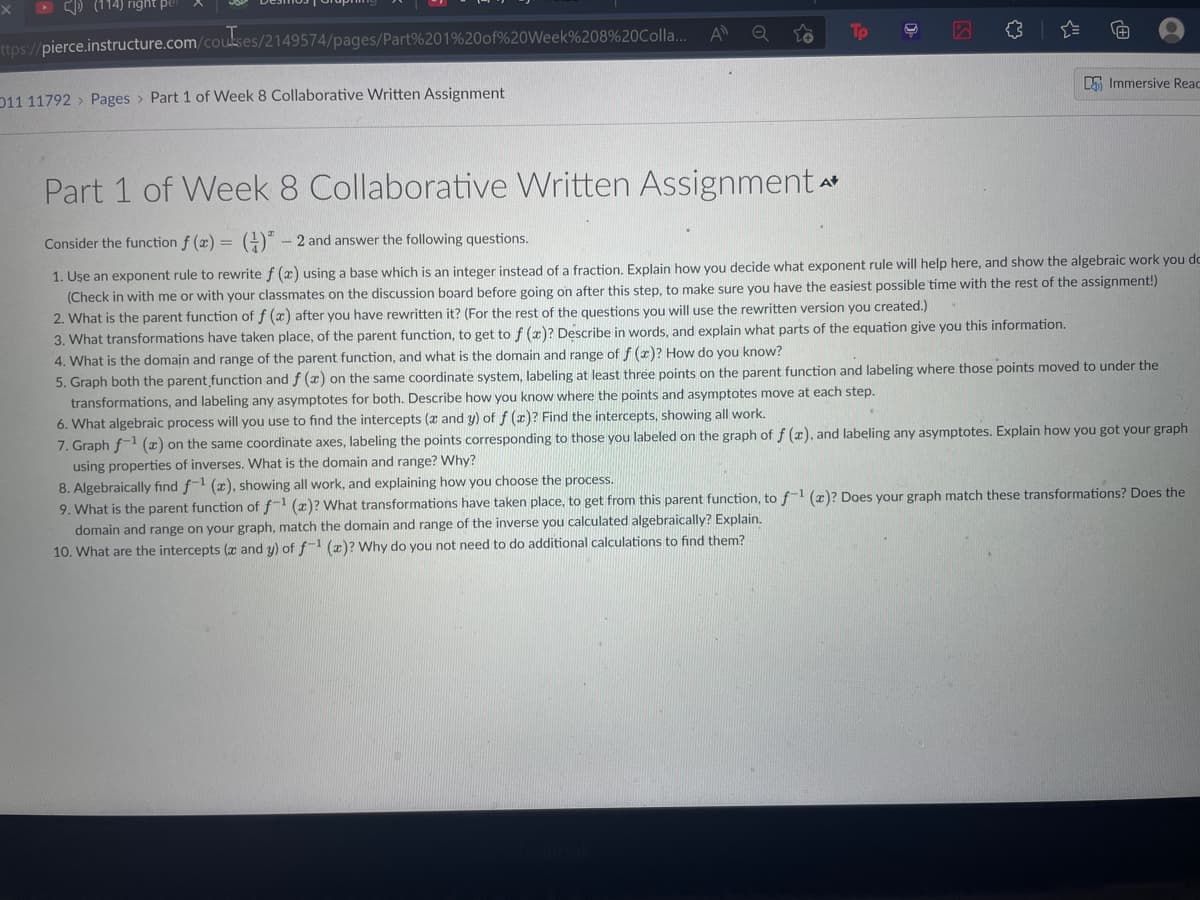 A
ttps://pierce.instructure.com/coukses/2149574/pages/Part%201%20of%20Week%208%20Colla..
5 Immersive Reac
D11 11792 > Pages > Part 1 of Week 8 Collaborative Written Assignment
Part 1 of Week 8 Collaborative Written Assignment
A
Consider the function f (x) =
G* - 2 and answer the following questions.
1. Uşe an exponent rule to rewrite f (x) using a base which is an integer instead of a fraction. Explain how you decide what exponent rule will help here, and show the algebraic work you do
(Check in with me or with your classmates on the discussion board before going on after this step, to make sure you have the easiest possible time with the rest of the assignment!)
2. What is the parent function of f (x) after you have rewritten it? (For the rest of the questions you will use the rewritten version you created.)
3. What transformations have taken place, of the parent function, to get to f (x)? Describe in words, and explain what parts of the equation give you this information.
4. What is the domain and range of the parent function, and what is the domain and range of f (x)? How do you know?
5. Graph both the parent function and f (x) on the same coordinate system, labeling at least three points on the parent function and labeling where those points moved to under the
transformations, and labeling any asymptotes for both. Describe how you know where the points and asymptotes move at each step.
6. What algebraic process will you use to find the intercepts (x and y) of f (x)? Find the intercepts, showing all work.
7. Graph f1 (x) on the same coordinate axes, labeling the points corresponding to those you labeled on the graph of f (x), and labeling any asymptotes. Explain how you got your graph
using properties of inverses. What is the domain and range? Why?
8. Algebraically find f-1 (x), showing all work, and explaining how you choose the process.
9. What is the parent function of f-1 (x)? What transformations have taken place, to get from this parent function, to f-1 (x)? Does your graph match these transformations? Does the
the inverse you calculated algebraically? Explain.
domain and range on your graph, match the domain and range
10. What are the intercepts (x and y) of f-1 (z)? Why do you not need to do additional calculations to find them?
