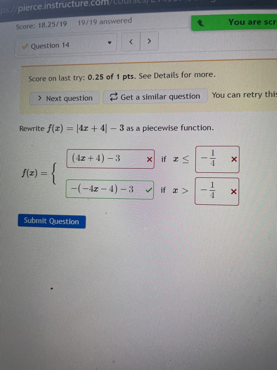 ps://pierce.instructure.com/
19/19 answered
You are scr
Score: 18.25/19
Question 14
Score on last try: 0.25 of 1 pts. See Details for more.
> Next question
3 Get a similar question
You can retry this
Rewrite f(x) = |4x + 4 – 3 as a piecewise function.
(4x + 4) -3
x if x <
f(x) =
%3D
-(-4x – 4) – 3
if x>
Submit Question
