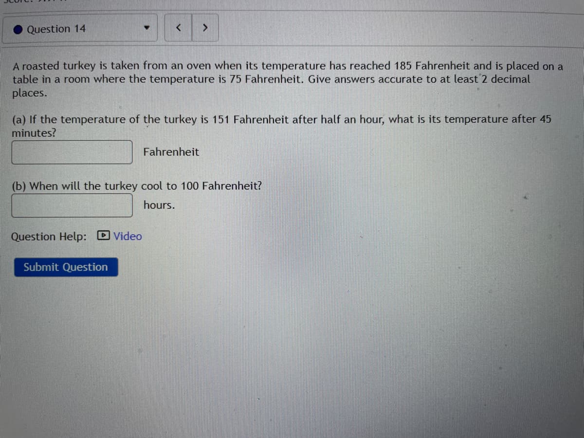 Question 14
A roasted turkey is taken from an oven when its temperature has reached 185 Fahrenheit and is placed on a
table in a room where the temperature is 75 Fahrenheit. Give answers accurate to at least 2 decimal
places.
(a) If the temperature of the turkey is 151 Fahrenheit after half an hour, what is its temperature after 45
minutes?
Fahrenheit
(b) When will the turkey cool to 100 Fahrenheit?
hours.
Question Help: Video
Submit Question
