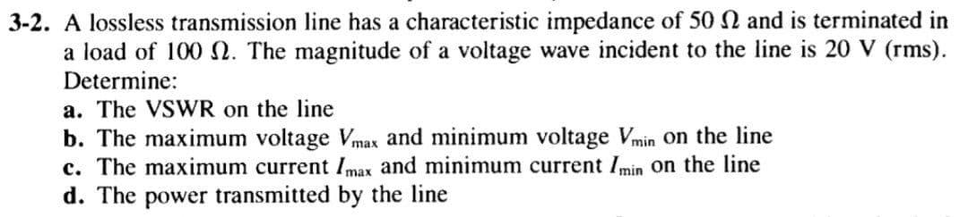 3-2. A lossless transmission line has a characteristic impedance of 50 N and is terminated in
a load of 100 N. The magnitude of a voltage wave incident to the line is 20 V (rms).
Determine:
a. The VSWR on the line
b. The maximum voltage Vmax and minimum voltage Vmin on the line
c. The maximum current Imax and minimum current Imin on the line
d. The power transmitted by the line
