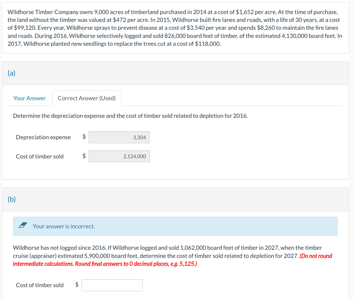 Wildhorse Timber Company owns 9,000 acres of timberland purchased in 2014 at a cost of $1,652 per acre. At the time of purchase,
the land without the timber was valued at $472 per acre. In 2015, Wildhorse built fire lanes and roads, with a life of 30 years, at a cost
of $99,120. Every year, Wildhorse sprays to prevent disease at a cost of $3,540 per year and spends $8,260 to maintain the fire lanes
and roads. During 2016, Wildhorse selectively logged and sold 826,000 board feet of timber, of the estimated 4,130,000 board feet. In
2017, Wildhorse planted new seedlings to replace the trees cut at a cost of $118,000.
(a)
Your Answer Correct Answer (Used)
Determine the depreciation expense and the cost of timber sold related to depletion for 2016.
(b)
Depreciation expense
$
3,304
Cost of timber sold
$
2,124,000
Your answer is incorrect.
Wildhorse has not logged since 2016. If Wildhorse logged and sold 1,062,000 board feet of timber in 2027, when the timber
cruise (appraiser) estimated 5,900,000 board feet, determine the cost of timber sold related to depletion for 2027. (Do not round
intermediate calculations. Round final answers to O decimal places, e.g. 5,125.)
Cost of timber sold
$